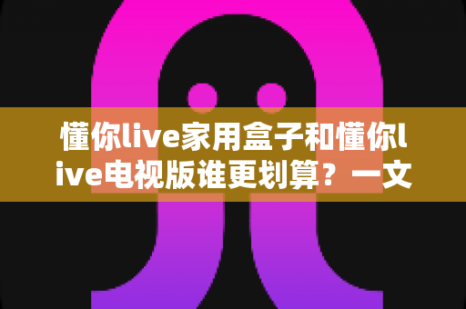 懂你live家用盒子和懂你live电视版谁更划算?一文读懂两款产品差异,帮你省下每一分钱 懂你live家用盒子和懂你live电视版谁更划算?一文读懂两款产品差异,帮你省下每一分钱