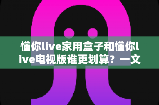 懂你live家用盒子和懂你live电视版谁更划算？一文读懂两款产品差异，帮你省下每一分钱