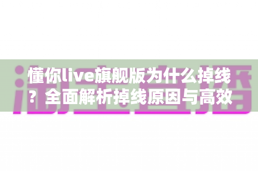 懂你live旗舰版为什么掉线?全面解析掉线原因与高效解决方案指南 懂你live旗舰版为什么掉线?全面解析掉线原因与高效解决方案指南