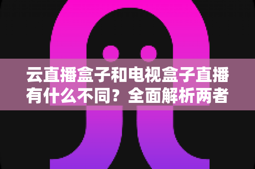 云直播盒子和电视盒子直播有什么不同?全面解析两者核心差异与选购指南 云直播盒子和电视盒子直播有什么不同?全面解析两者核心差异与选购指南