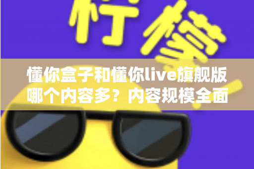 懂你盒子和懂你live旗舰版哪个内容多?内容规模全面对比与选购指南 懂你盒子和懂你live旗舰版哪个内容多?内容规模全面对比与选购指南