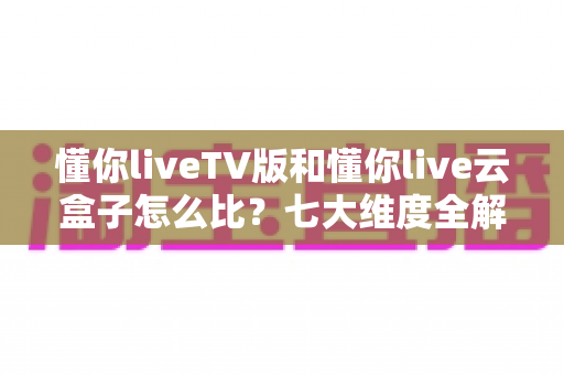 懂你liveTV版和懂你live云盒子怎么比？七大维度全解析，帮你一步选对大屏观影方案