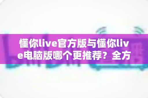 懂你live官方版与懂你live电脑版哪个更推荐？全方位深度对比助你找到最适合的选择