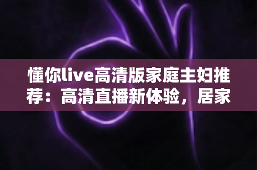 懂你live高清版家庭主妇推荐：高清直播新体验，居家休闲与自我提升的实用指南