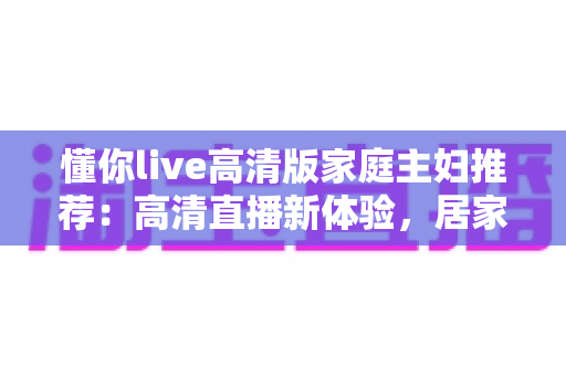懂你live高清版家庭主妇推荐：高清直播新体验，居家休闲与自我提升的实用指南