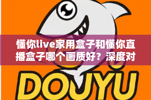 懂你live家用盒子和懂你直播盒子哪个画质好？深度对比实测解析，帮你选对高清影音神器