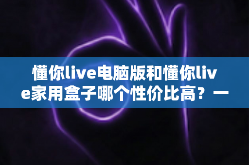 懂你live电脑版和懂你live家用盒子哪个性价比高？一文看懂核心差异，帮你把钱花在刀刃上