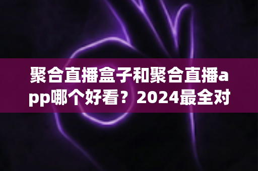 聚合直播盒子和聚合直播app哪个好看?2024最全对比指南帮你轻松做决定 聚合直播盒子和聚合直播app哪个好看?2024最全对比指南帮你轻松做决定