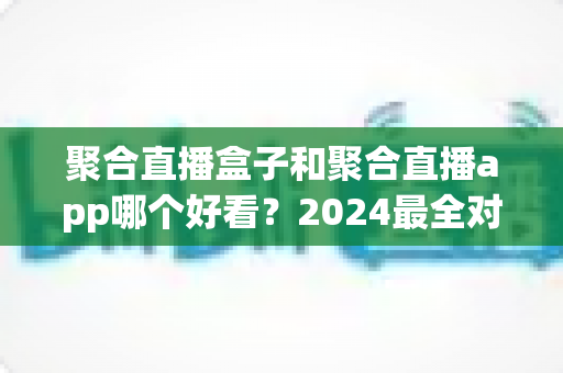 聚合直播盒子和聚合直播app哪个好看?2024最全对比指南帮你轻松做决定 聚合直播盒子和聚合直播app哪个好看?2024最全对比指南帮你轻松做决定