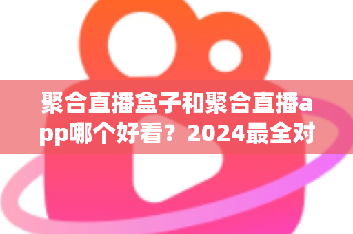 聚合直播盒子和聚合直播app哪个好看？2024最全对比指南帮你轻松做决定