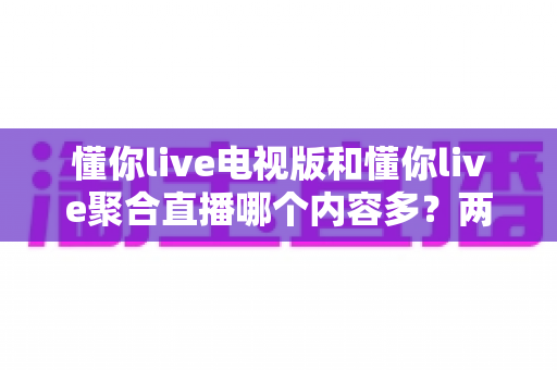懂你live电视版和懂你live聚合直播哪个内容多？两大版本内容全面对比与选择指南