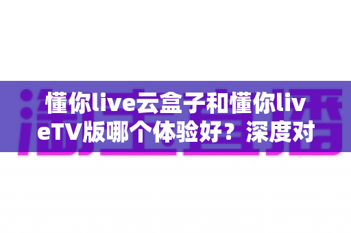 懂你live云盒子和懂你liveTV版哪个体验好?深度对比帮你选对不踩坑 懂你live云盒子和懂你liveTV版哪个体验好?深度对比帮你选对不踩坑