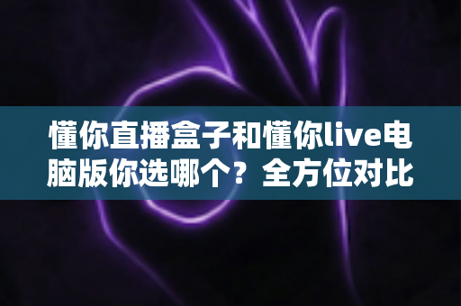 懂你直播盒子和懂你live电脑版你选哪个?全方位对比分析助你找到最适合的直播方案 懂你直播盒子和懂你live电脑版你选哪个?全方位对比分析助你找到最适合的直播方案