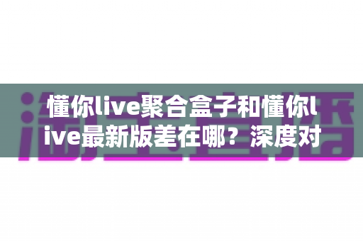 懂你live聚合盒子和懂你live最新版差在哪？深度对比两大版本差异，帮你找到最合适的观赛选择