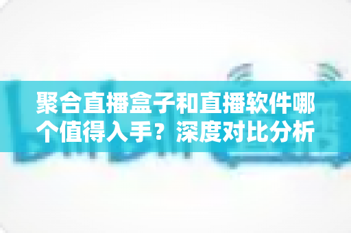 聚合直播盒子和直播软件哪个值得入手？深度对比分析助你选对直播装备