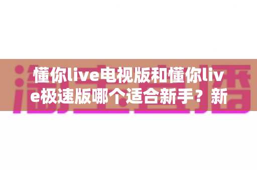 懂你live电视版和懂你live极速版哪个适合新手?新手用户最全选择指南与上手攻略 懂你live电视版和懂你live极速版哪个适合新手?新手用户最全选择指南与上手攻略