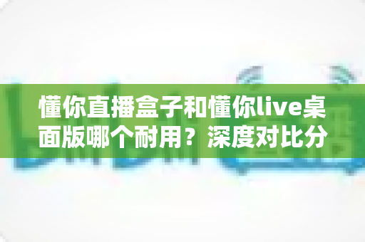懂你直播盒子和懂你live桌面版哪个耐用？深度对比分析助你做出明智选择