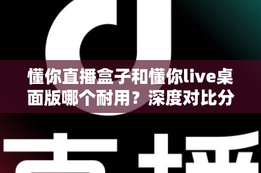 懂你直播盒子和懂你live桌面版哪个耐用？深度对比分析助你做出明智选择