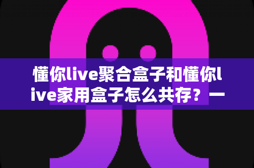 懂你live聚合盒子和懂你live家用盒子怎么共存?一站式双盒子安装配置与使用全指南 懂你live聚合盒子和懂你live家用盒子怎么共存?一站式双盒子安装配置与使用全指南