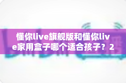 懂你live旗舰版和懂你live家用盒子哪个适合孩子?2025年家长最全选购攻略与避坑指南 懂你live旗舰版和懂你live家用盒子哪个适合孩子?2025年家长最全选购攻略与避坑指南
