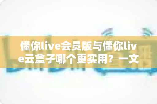 懂你live会员版与懂你live云盒子哪个更实用？一文读懂两者差异，选对方案少走弯路