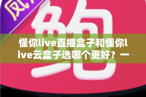 懂你live直播盒子和懂你live云盒子选哪个更好？一篇讲透差异与选购逻辑的实用指南