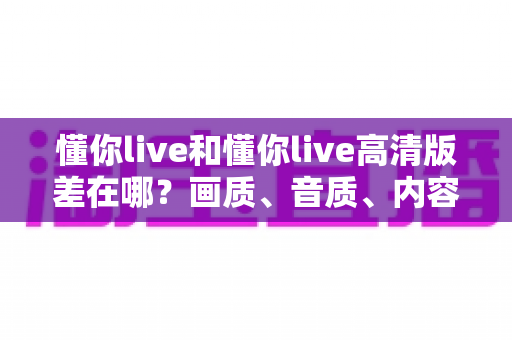 懂你live和懂你live高清版差在哪?画质、音质、内容全面对比,帮你选对最值得看的版本 懂你live和懂你live高清版差在哪?画质、音质、内容全面对比,帮你选对最值得看的版本