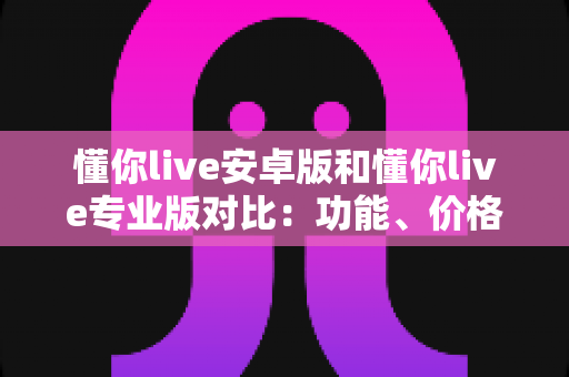 懂你live安卓版和懂你live专业版对比：功能、价格与适用人群全方位解析指南