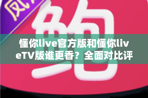 懂你live官方版和懂你liveTV版谁更香？全面对比评测助你找到最佳观看选择