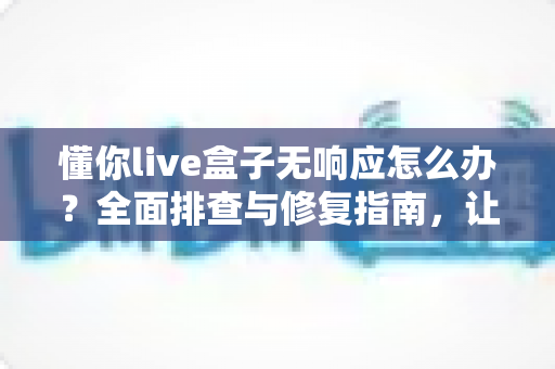 懂你live盒子无响应怎么办?全面排查与修复指南,让直播稳定不中断 懂你live盒子无响应怎么办?全面排查与修复指南,让直播稳定不中断