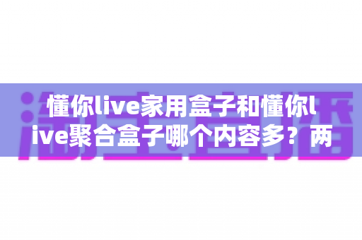 懂你live家用盒子和懂你live聚合盒子哪个内容多？两大版本内容差异深度对比与选购指南
