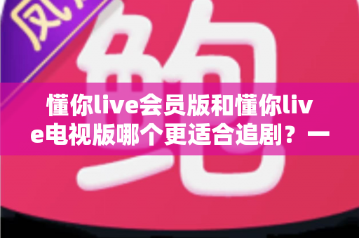 懂你live会员版和懂你live电视版哪个更适合追剧？一篇讲透两版差异的追剧选购指南
