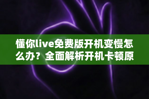 懂你live免费版开机变慢怎么办?全面解析开机卡顿原因与高效解决方法 懂你live免费版开机变慢怎么办?全面解析开机卡顿原因与高效解决方法