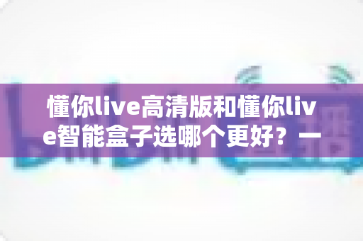 懂你live高清版和懂你live智能盒子选哪个更好?一份让你不花冤枉钱的深度对比评测 懂你live高清版和懂你live智能盒子选哪个更好?一份让你不花冤枉钱的深度对比评测