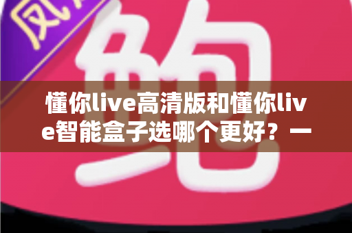 懂你live高清版和懂你live智能盒子选哪个更好?一份让你不花冤枉钱的深度对比评测 懂你live高清版和懂你live智能盒子选哪个更好?一份让你不花冤枉钱的深度对比评测