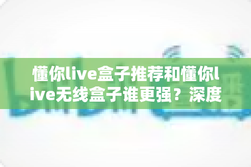 懂你live盒子推荐和懂你live无线盒子谁更强?深度对比评测帮你选对不选贵 懂你live盒子推荐和懂你live无线盒子谁更强?深度对比评测帮你选对不选贵