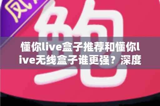 懂你live盒子推荐和懂你live无线盒子谁更强？深度对比评测帮你选对不选贵