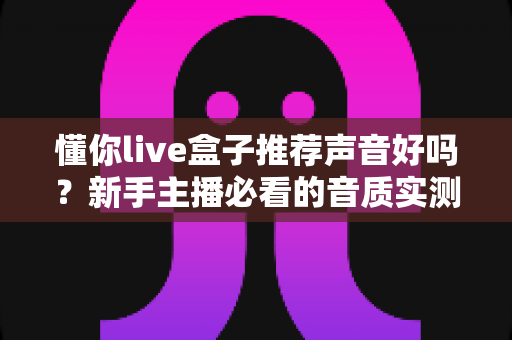 懂你live盒子推荐声音好吗？新手主播必看的音质实测与选购全攻略