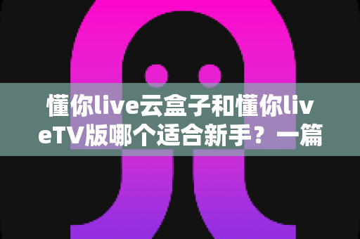 懂你live云盒子和懂你liveTV版哪个适合新手?一篇讲透区别、难度与选择建议的新手指南 懂你live云盒子和懂你liveTV版哪个适合新手?一篇讲透区别、难度与选择建议的新手指南