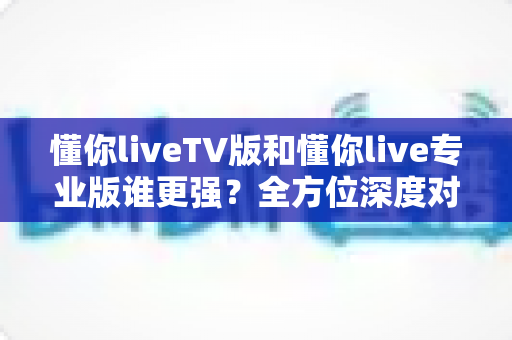 懂你liveTV版和懂你live专业版谁更强?全方位深度对比评测,看完不再纠结选哪版 懂你liveTV版和懂你live专业版谁更强?全方位深度对比评测,看完不再纠结选哪版