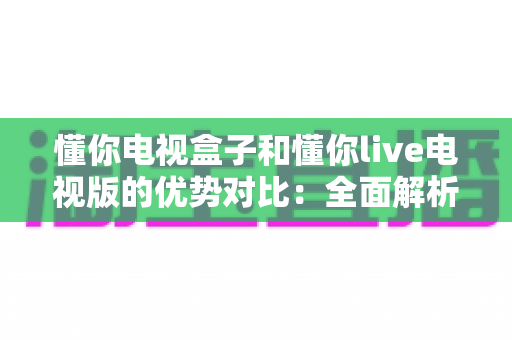 懂你电视盒子和懂你live电视版的优势对比：全面解析帮你选出更适合的家庭观影方案