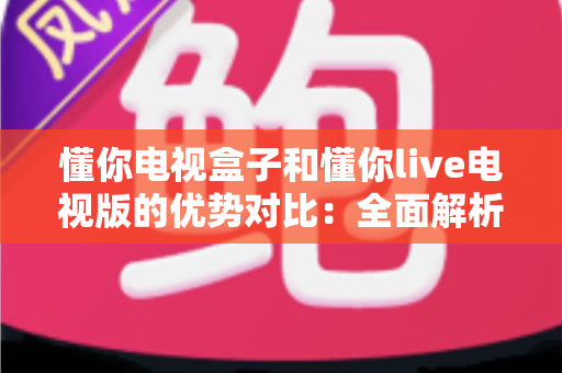懂你电视盒子和懂你live电视版的优势对比：全面解析帮你选出更适合的家庭观影方案