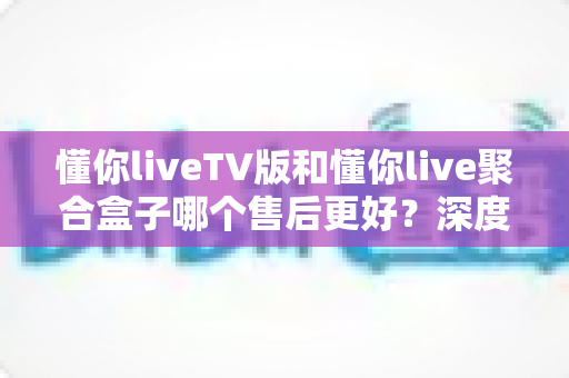 懂你liveTV版和懂你live聚合盒子哪个售后更好?深度对比帮你选对不踩坑 懂你liveTV版和懂你live聚合盒子哪个售后更好?深度对比帮你选对不踩坑
