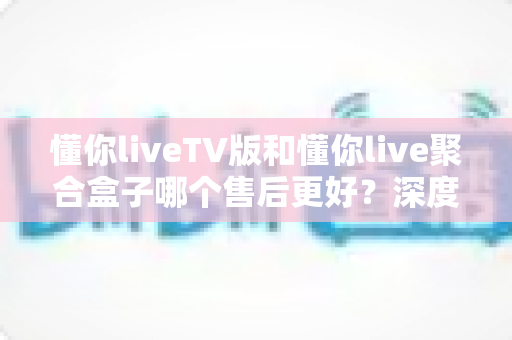 懂你liveTV版和懂你live聚合盒子哪个售后更好?深度对比帮你选对不踩坑 懂你liveTV版和懂你live聚合盒子哪个售后更好?深度对比帮你选对不踩坑