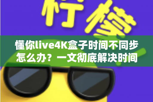 懂你live4K盒子时间不同步怎么办?一文彻底解决时间显示错误难题 懂你live4K盒子时间不同步怎么办?一文彻底解决时间显示错误难题