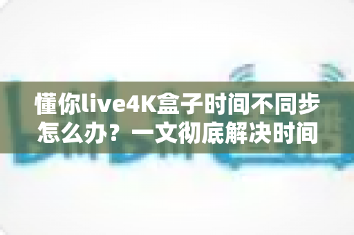 懂你live4K盒子时间不同步怎么办？一文彻底解决时间显示错误难题