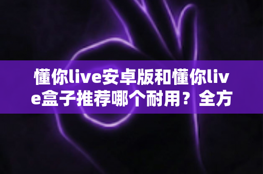 懂你live安卓版和懂你live盒子推荐哪个耐用？全方位耐用性深度对比指南