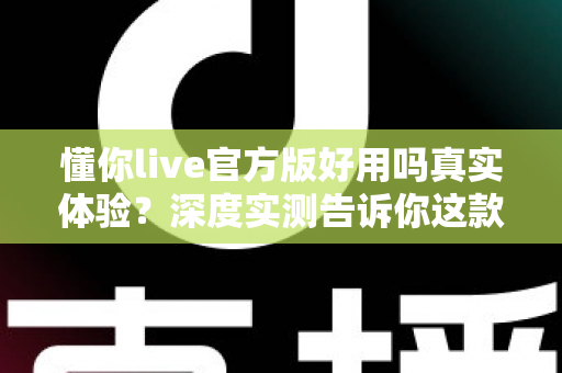 懂你live官方版好用吗真实体验?深度实测告诉你这款直播软件到底值不值得下载 懂你live官方版好用吗真实体验?深度实测告诉你这款直播软件到底值不值得下载