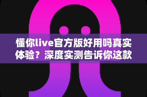 懂你live官方版好用吗真实体验?深度实测告诉你这款直播软件到底值不值得下载 懂你live官方版好用吗真实体验?深度实测告诉你这款直播软件到底值不值得下载
