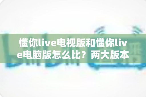 懂你live电视版和懂你live电脑版怎么比？两大版本全方位深度对比指南